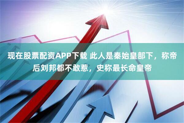 现在股票配资APP下载 此人是秦始皇部下，称帝后刘邦都不敢惹，史称最长命皇帝